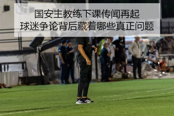 国安主教练下课传闻再起 球迷争论背后藏着哪些真正问题